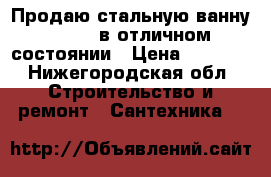 Продаю стальную ванну 170*70 в отличном состоянии › Цена ­ 2 000 - Нижегородская обл. Строительство и ремонт » Сантехника   